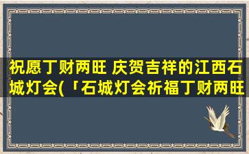 祝愿丁财两旺 庆贺吉祥的江西石城灯会(「石城灯会祈福丁财两旺」庆贺吉祥的灯会盛典)